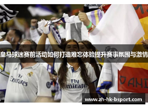 皇马球迷赛前活动如何打造难忘体验提升赛事氛围与激情