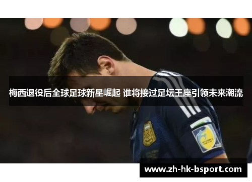梅西退役后全球足球新星崛起 谁将接过足坛王座引领未来潮流