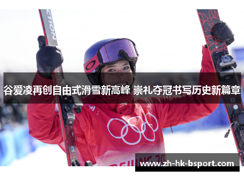 谷爱凌再创自由式滑雪新高峰 崇礼夺冠书写历史新篇章