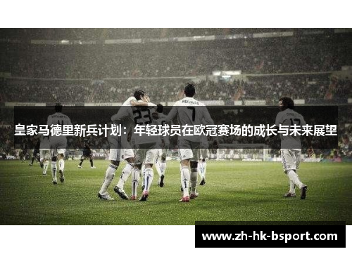 皇家马德里新兵计划：年轻球员在欧冠赛场的成长与未来展望