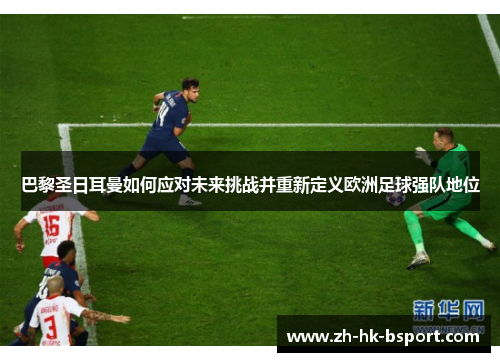 巴黎圣日耳曼如何应对未来挑战并重新定义欧洲足球强队地位
