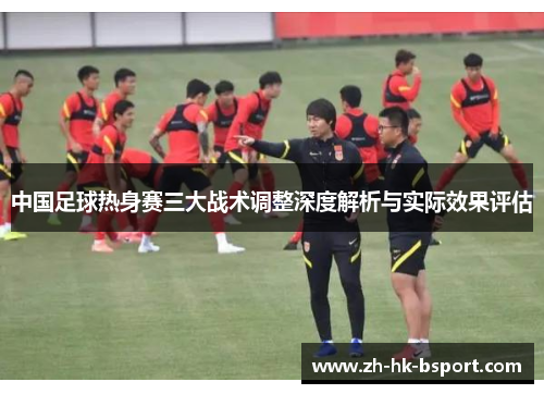 中国足球热身赛三大战术调整深度解析与实际效果评估