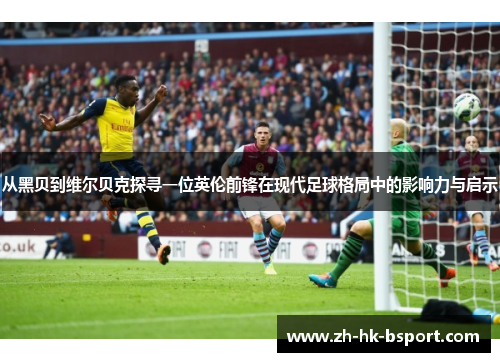 从黑贝到维尔贝克探寻一位英伦前锋在现代足球格局中的影响力与启示 从黑贝到维尔贝克探寻一位英伦前锋在现代足球格局中的影响力与启示