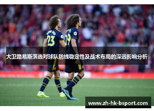 大卫路易斯落选对球队防线稳定性及战术布局的深远影响分析 大卫路易斯落选对球队防线稳定性及战术布局的深远影响分析