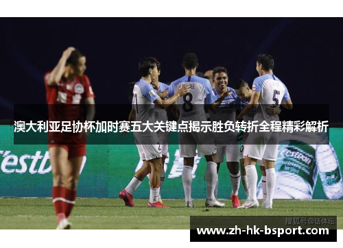 澳大利亚足协杯加时赛五大关键点揭示胜负转折全程精彩解析