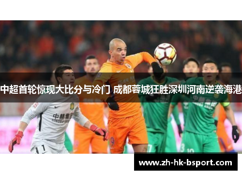 中超首轮惊现大比分与冷门 成都蓉城狂胜深圳河南逆袭海港 中超首轮惊现大比分与冷门 成都蓉城狂胜深圳河南逆袭海港