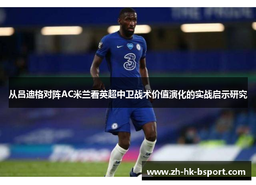 从吕迪格对阵AC米兰看英超中卫战术价值演化的实战启示研究 从吕迪格对阵AC米兰看英超中卫战术价值演化的实战启示研究