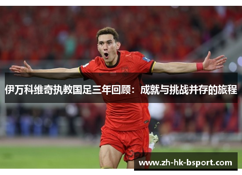伊万科维奇执教国足三年回顾:成就与挑战并存的旅程 伊万科维奇执教国足三年回顾:成就与挑战并存的旅程