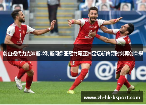 蔚山现代力克波斯波利斯问鼎亚冠书写亚洲足坛新传奇时刻再创荣耀