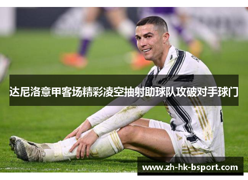达尼洛意甲客场精彩凌空抽射助球队攻破对手球门