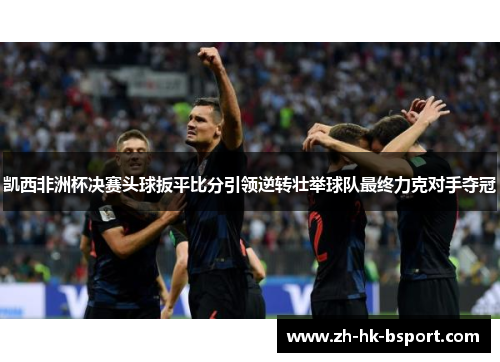 凯西非洲杯决赛头球扳平比分引领逆转壮举球队最终力克对手夺冠