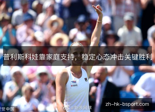 普利斯科娃靠家庭支持,稳定心态冲击关键胜利 普利斯科娃靠家庭支持,稳定心态冲击关键胜利