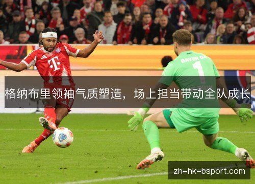格纳布里领袖气质塑造,场上担当带动全队成长 格纳布里领袖气质塑造,场上担当带动全队成长
